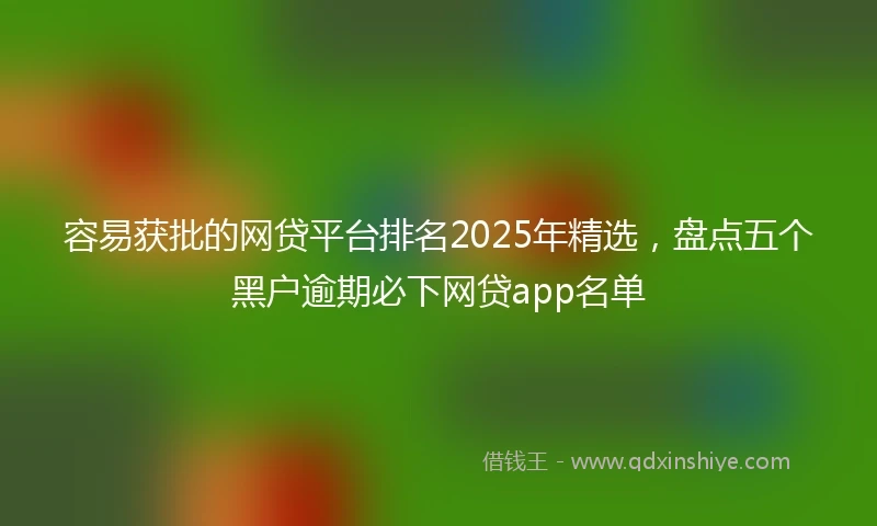 容易获批的网贷平台排名2025年精选，盘点五个黑户逾期必下网贷app名单