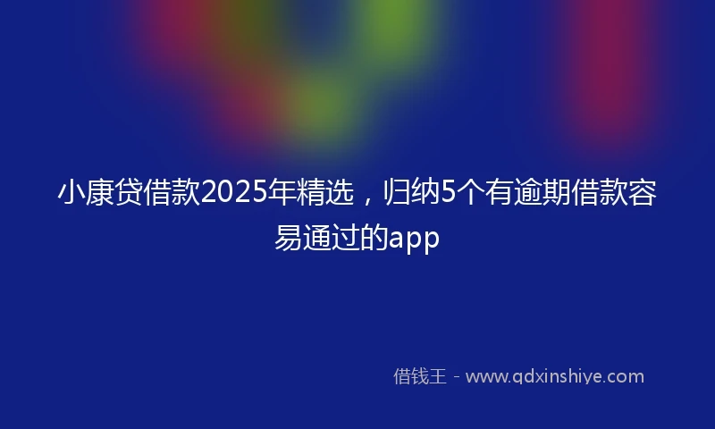 小康贷借款2025年精选，归纳5个有逾期借款容易通过的app