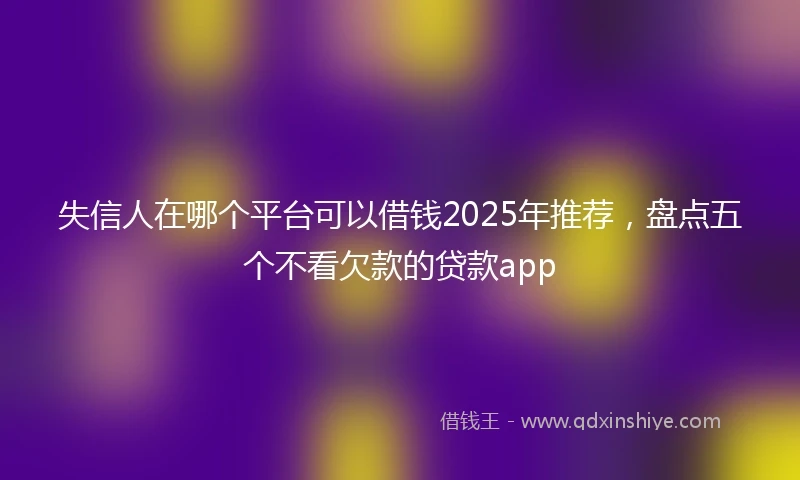 失信人在哪个平台可以借钱2025年推荐，盘点五个不看欠款的贷款app