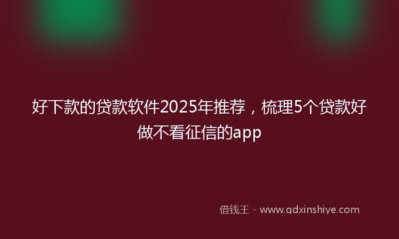 好下款的贷款软件2025年推荐，梳理5个贷款好做不看征信的app