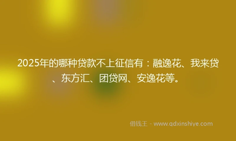 2025年的哪种贷款不上征信有：融逸花、我来贷、东方汇、团贷网、安逸花等。