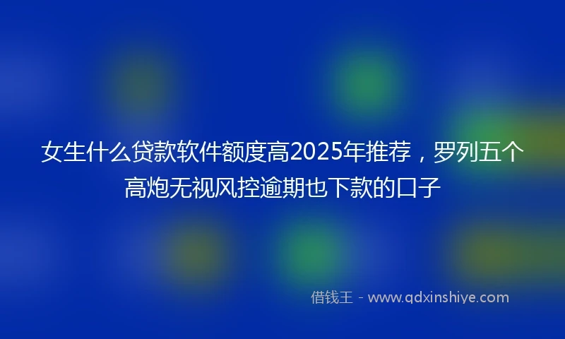 女生什么贷款软件额度高2025年推荐，罗列五个高炮无视风控逾期也下款的口子