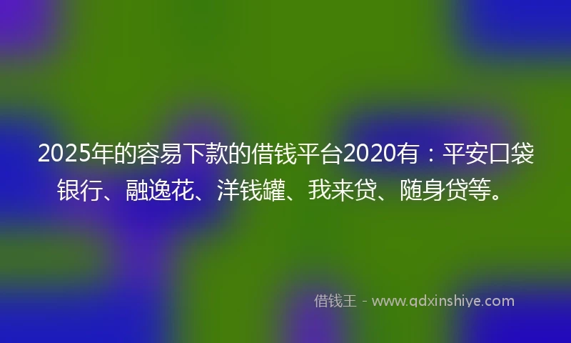2025年的容易下款的借钱平台2020有：平安口袋银行、融逸花、洋钱罐、我来贷、随身贷等。