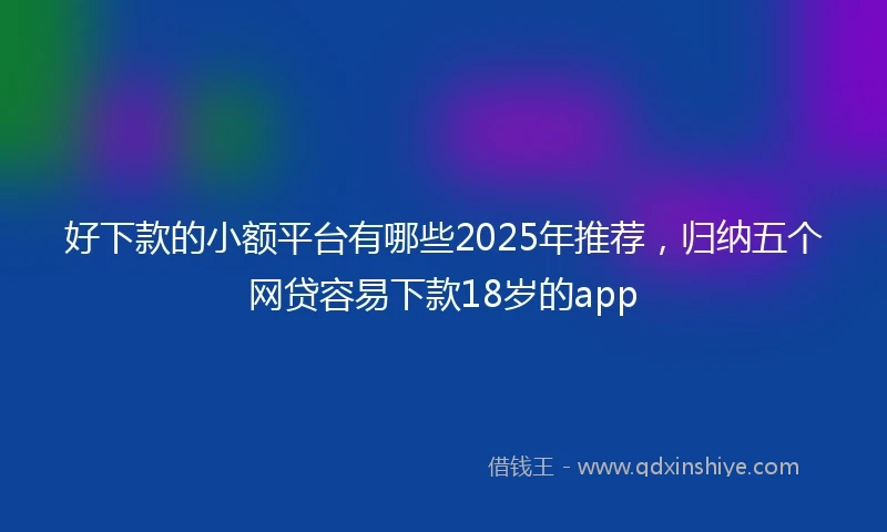 好下款的小额平台有哪些2025年推荐，归纳五个网贷容易下款18岁的app