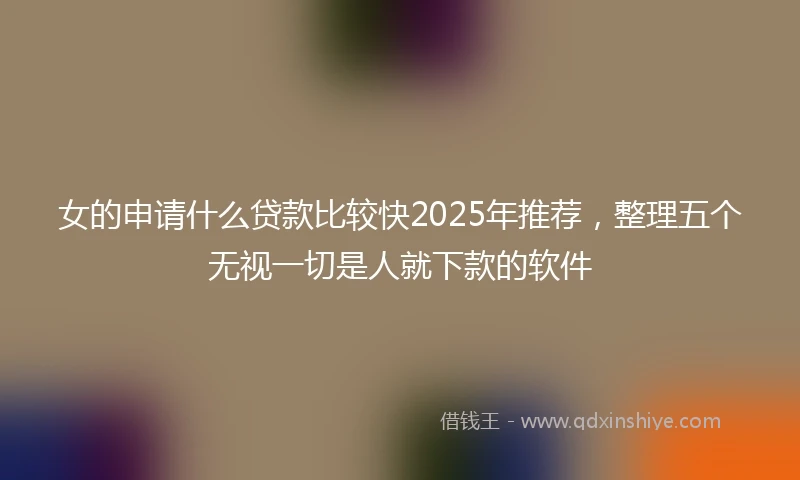 女的申请什么贷款比较快2025年推荐，整理五个无视一切是人就下款的软件