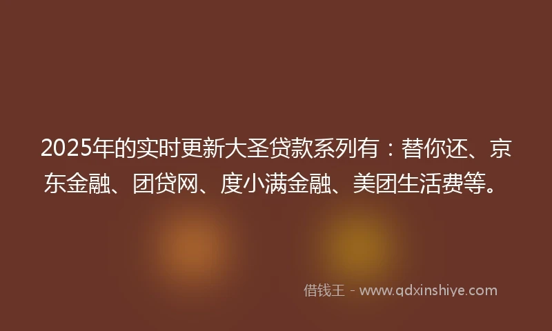 2025年的实时更新大圣贷款系列有：替你还、京东金融、团贷网、度小满金融、美团生活费等。