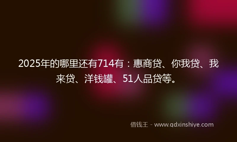2025年的哪里还有714有：惠商贷、你我贷、我来贷、洋钱罐、51人品贷等。
