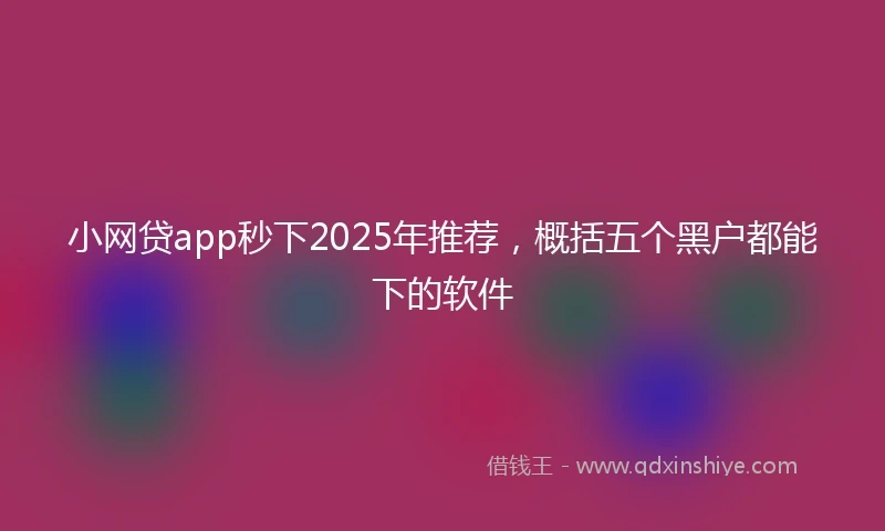 小网贷app秒下2025年推荐，概括五个黑户都能下的软件