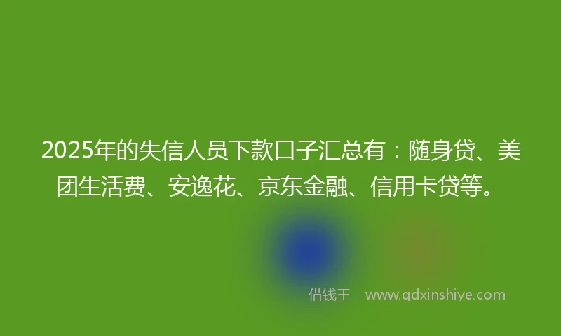 2025年的失信人员下款口子汇总有：随身贷、美团生活费、安逸花、京东金融、信用卡贷等。
