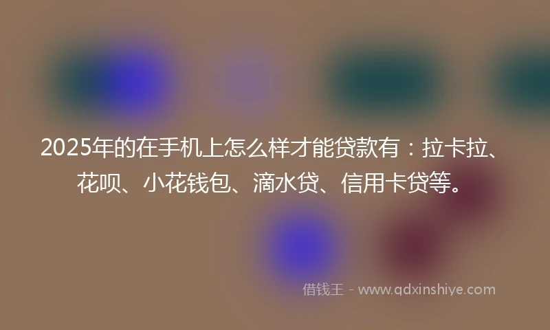 2025年的在手机上怎么样才能贷款有:拉卡拉、花呗、小花钱包、滴水贷、信用卡贷等。