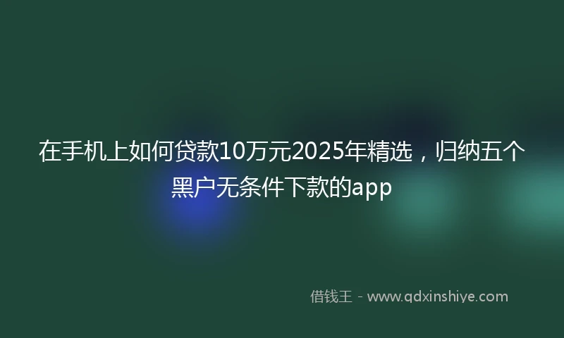 在手机上如何贷款10万元2025年精选，归纳五个黑户无条件下款的app