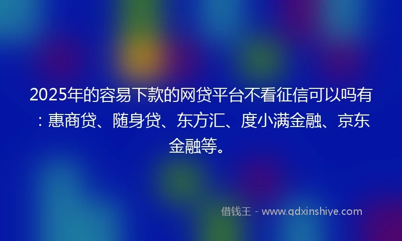 2025年的容易下款的网贷平台不看征信可以吗有：惠商贷、随身贷、东方汇、度小满金融、京东金融等。