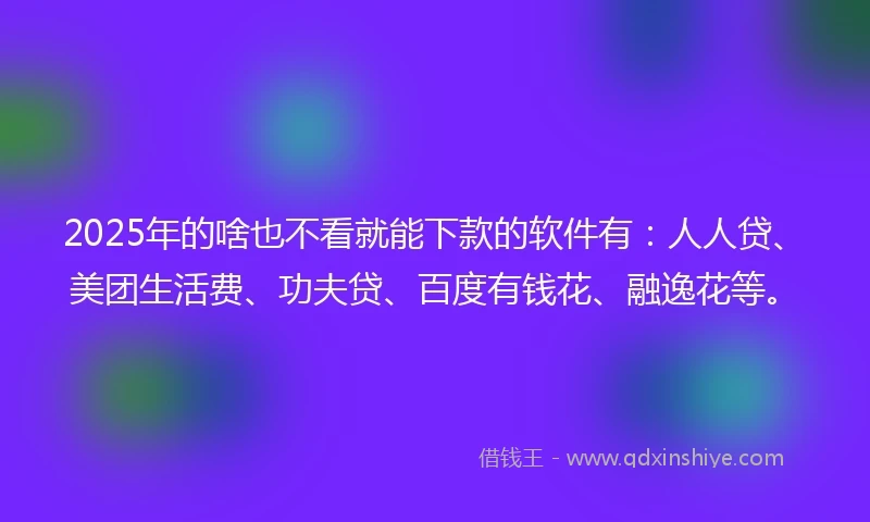 2025年的啥也不看就能下款的软件有：人人贷、美团生活费、功夫贷、百度有钱花、融逸花等。