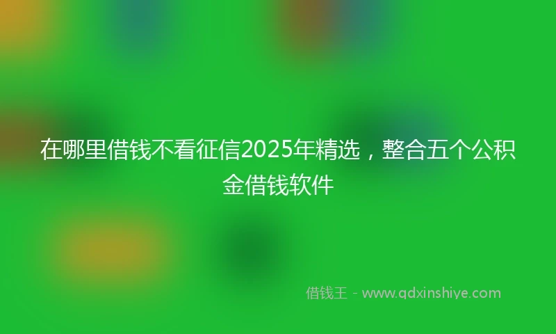 在哪里借钱不看征信2025年精选，整合五个公积金借钱软件