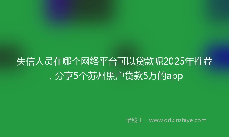 失信人员在哪个网络平台可以贷款呢2025年推荐，分享5个苏州黑户贷款5万的app
