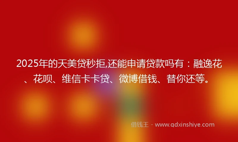 2025年的天美贷秒拒,还能申请贷款吗有：融逸花、花呗、维信卡卡贷、微博借钱、替你还等。