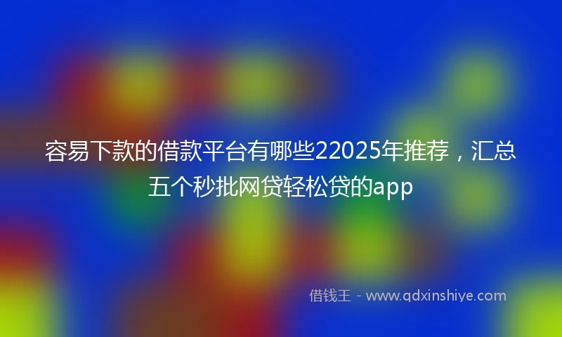 容易下款的借款平台有哪些22025年推荐，汇总五个秒批网贷轻松贷的app
