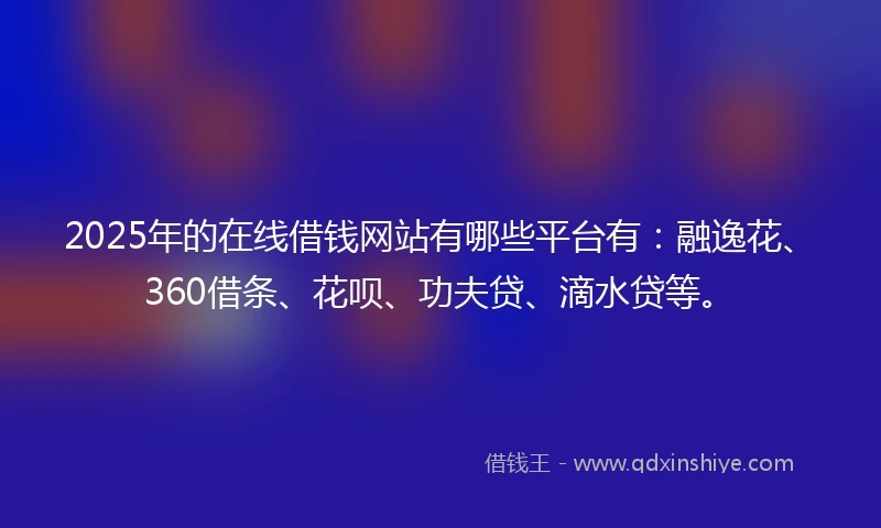 2025年的在线借钱网站有哪些平台有：融逸花、360借条、花呗、功夫贷、滴水贷等。