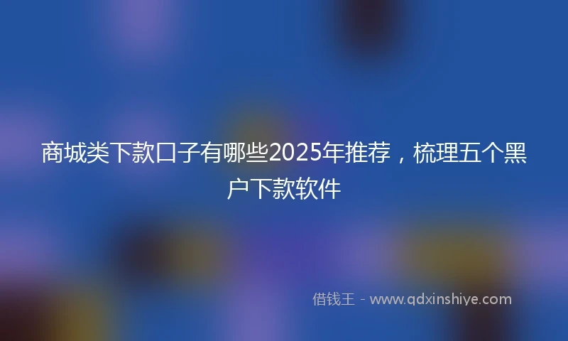 商城类下款口子有哪些2025年推荐，梳理五个黑户下款软件