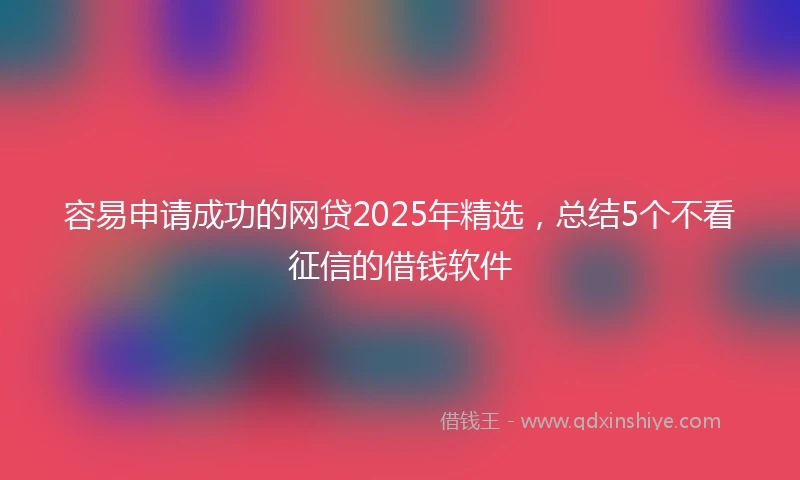 容易申请成功的网贷2025年精选，总结5个不看征信的借钱软件