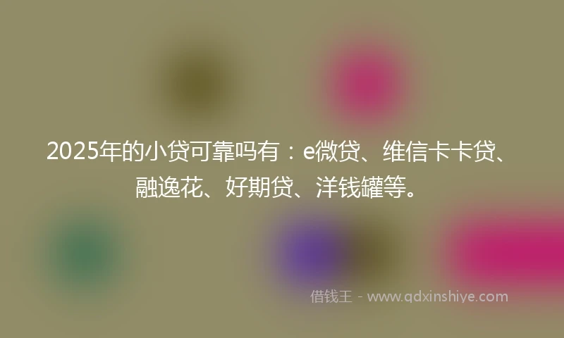 2025年的小贷可靠吗有：e微贷、维信卡卡贷、融逸花、好期贷、洋钱罐等。