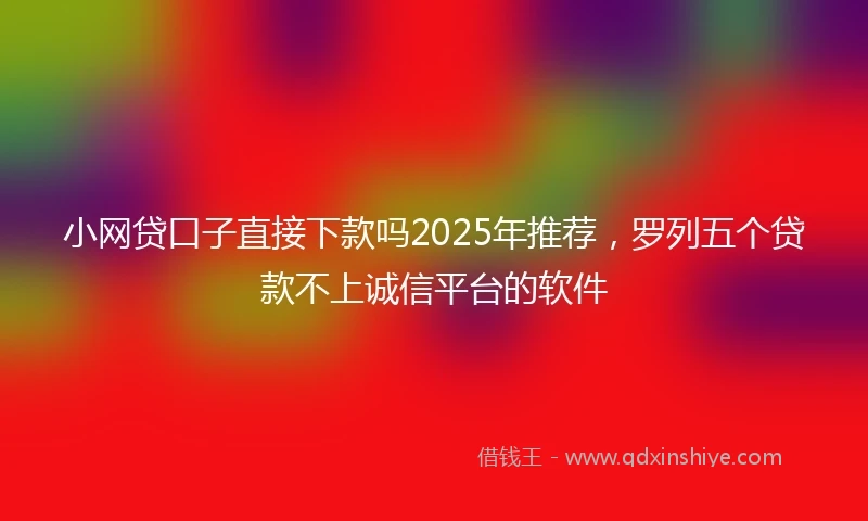 小网贷口子直接下款吗2025年推荐，罗列五个贷款不上诚信平台的软件