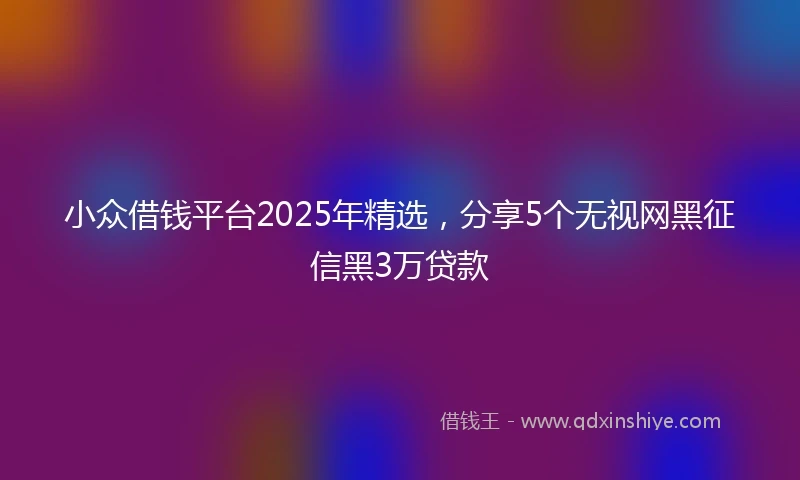 小众借钱平台2025年精选，分享5个无视网黑征信黑3万贷款