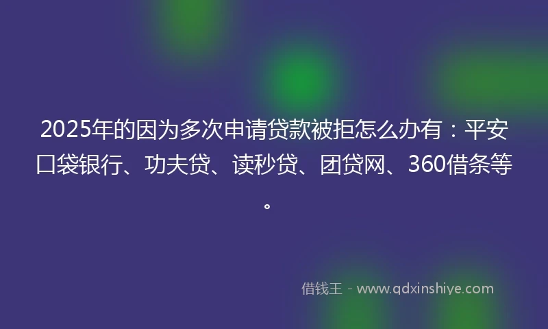 2025年的因为多次申请贷款被拒怎么办有：平安口袋银行、功夫贷、读秒贷、团贷网、360借条等。