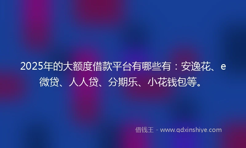 2025年的大额度借款平台有哪些有：安逸花、e微贷、人人贷、分期乐、小花钱包等。