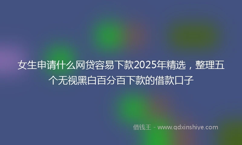 女生申请什么网贷容易下款2025年精选，整理五个无视黑白百分百下款的借款口子
