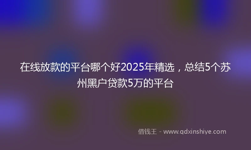 在线放款的平台哪个好2025年精选，总结5个苏州黑户贷款5万的平台