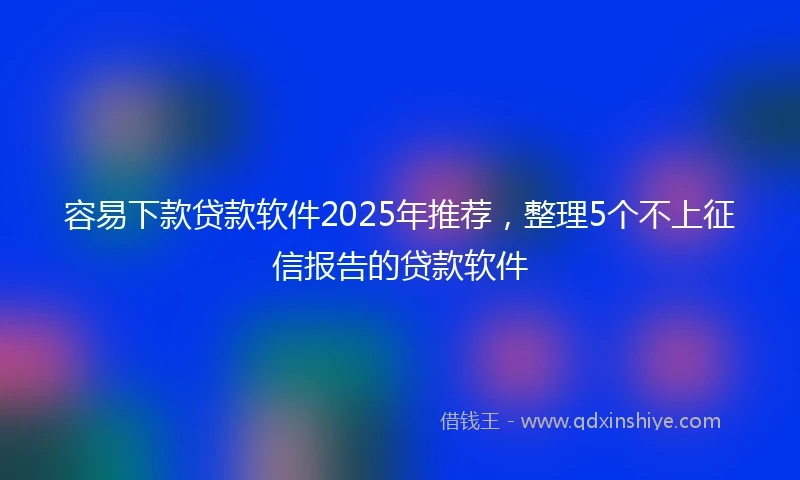 容易下款贷款软件2025年推荐，整理5个不上征信报告的贷款软件