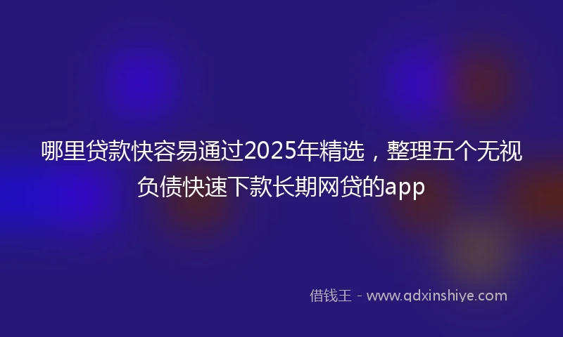 哪里贷款快容易通过2025年精选，整理五个无视负债快速下款长期网贷的app
