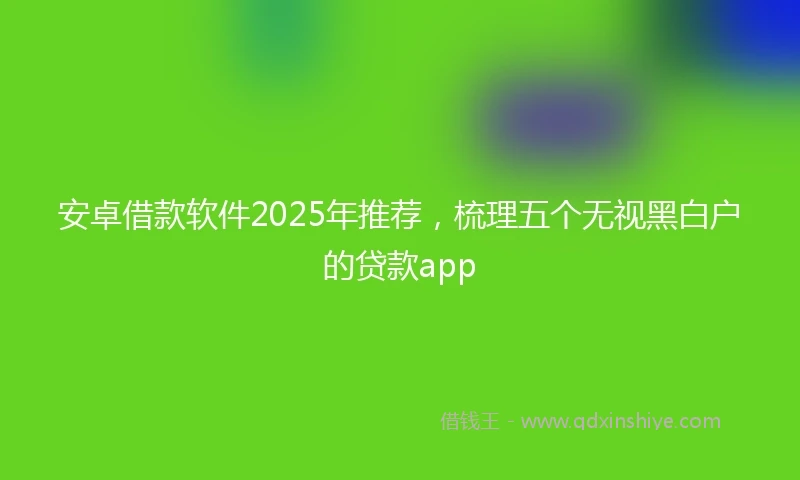 安卓借款软件2025年推荐，梳理五个无视黑白户的贷款app