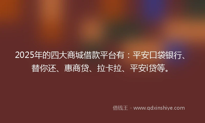 2025年的四大商城借款平台有：平安口袋银行、替你还、惠商贷、拉卡拉、平安i贷等。