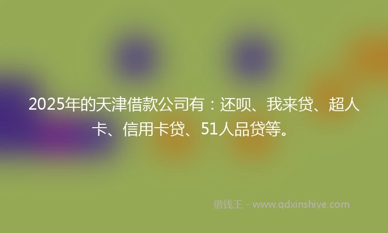 2025年的天津借款公司有：还呗、我来贷、超人卡、信用卡贷、51人品贷等。