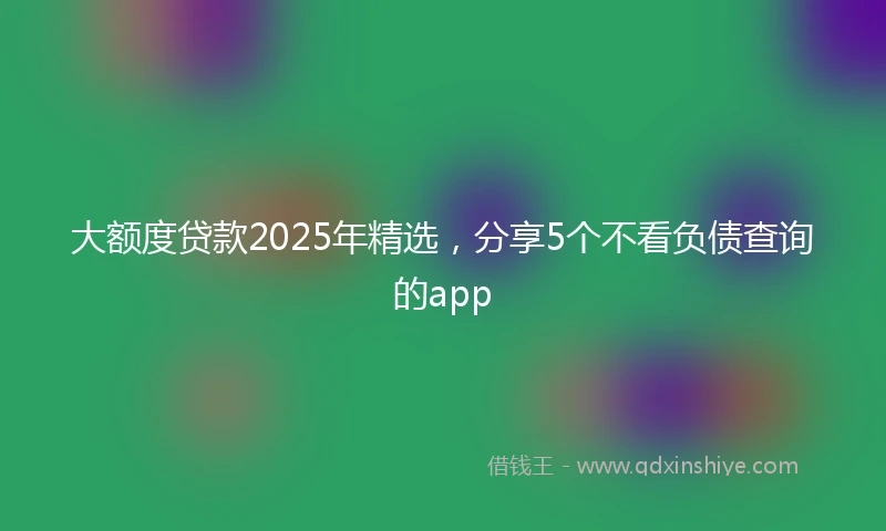 大额度贷款2025年精选，分享5个不看负债查询的app
