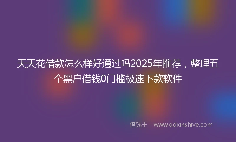天天花借款怎么样好通过吗2025年推荐，整理五个黑户借钱0门槛极速下款软件