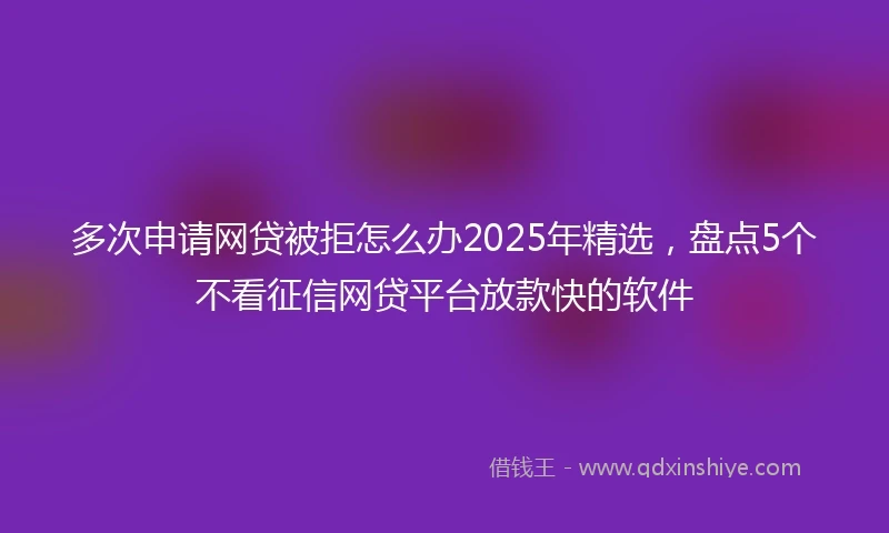 多次申请网贷被拒怎么办2025年精选，盘点5个不看征信网贷平台放款快的软件
