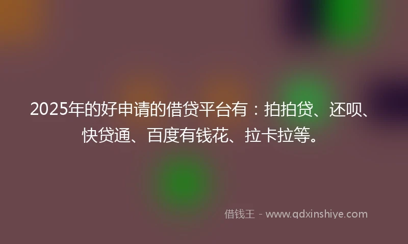 2025年的好申请的借贷平台有：拍拍贷、还呗、快贷通、百度有钱花、拉卡拉等。