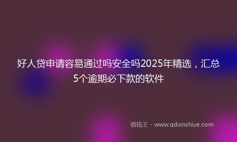 好人贷申请容易通过吗安全吗2025年精选，汇总5个逾期必下款的软件