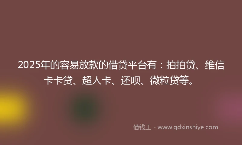 2025年的容易放款的借贷平台有：拍拍贷、维信卡卡贷、超人卡、还呗、微粒贷等。