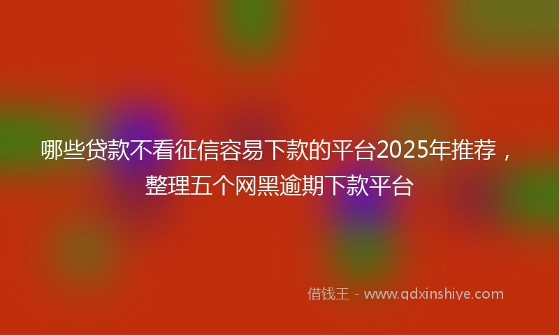 哪些贷款不看征信容易下款的平台2025年推荐，整理五个网黑逾期下款平台