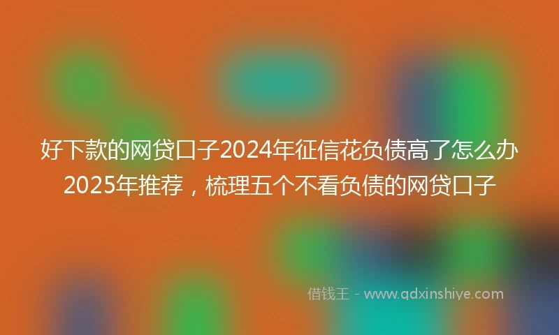 好下款的网贷口子2024年征信花负债高了怎么办2025年推荐，梳理五个不看负债的网贷口子