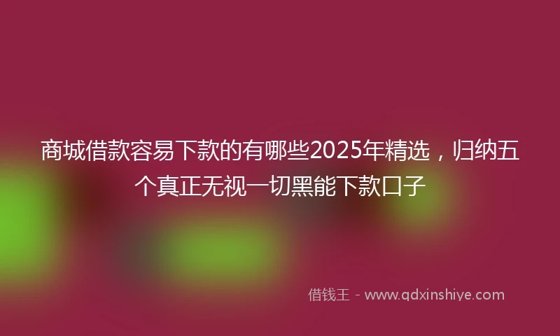 商城借款容易下款的有哪些2025年精选，归纳五个真正无视一切黑能下款口子