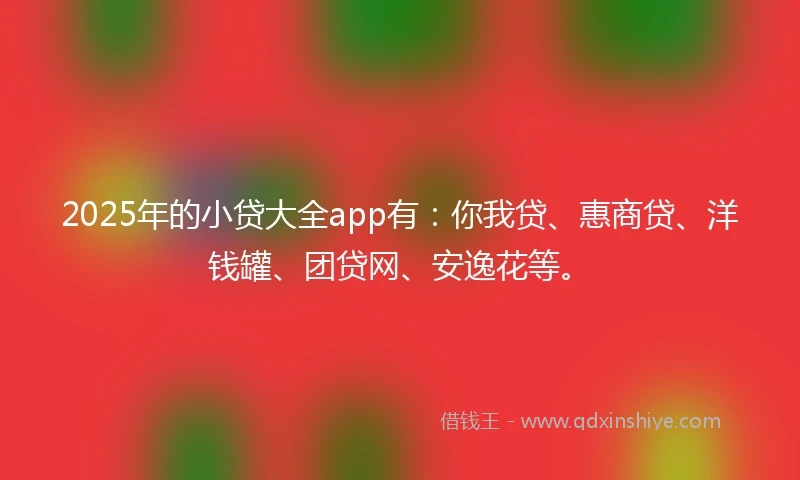 2025年的小贷大全app有：你我贷、惠商贷、洋钱罐、团贷网、安逸花等。
