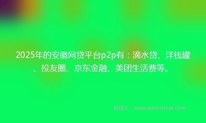 2025年的安徽网贷平台p2p有：滴水贷、洋钱罐、投友圈、京东金融、美团生活费等。