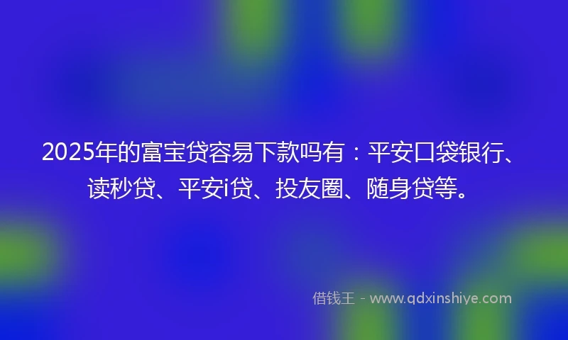 2025年的富宝贷容易下款吗有：平安口袋银行、读秒贷、平安i贷、投友圈、随身贷等。