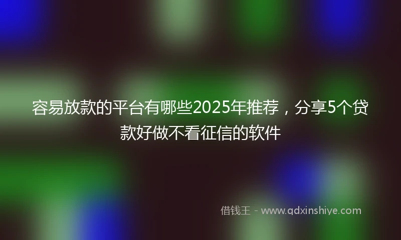 容易放款的平台有哪些2025年推荐，分享5个贷款好做不看征信的软件