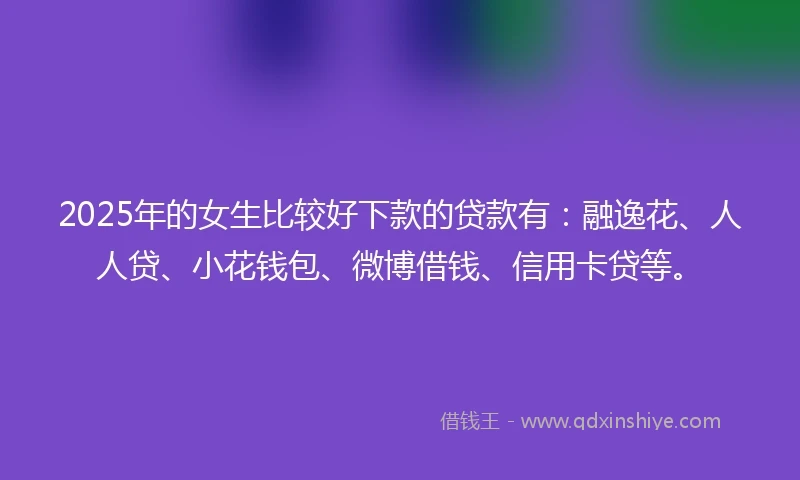 2025年的女生比较好下款的贷款有：融逸花、人人贷、小花钱包、微博借钱、信用卡贷等。